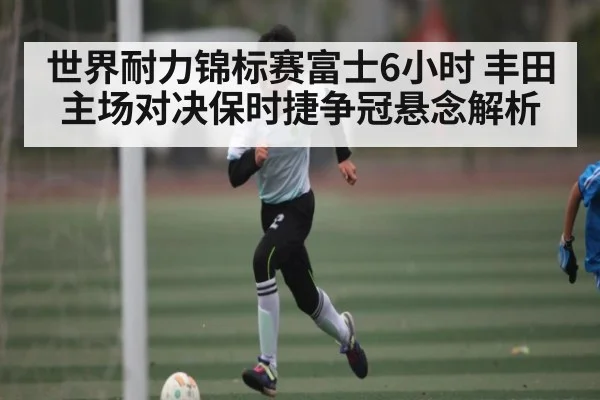 世界耐力锦标赛富士6小时 丰田主场对决保时捷争冠悬念解析