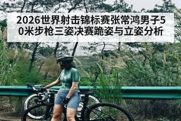 2026世界射击锦标赛张常鸿男子50米步枪三姿决赛跪姿与立姿分析