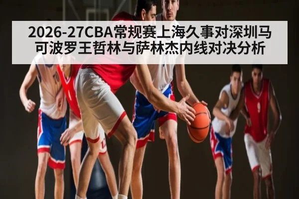 2026-27CBA常规赛上海久事对深圳马可波罗王哲林与萨林杰内线对决分析