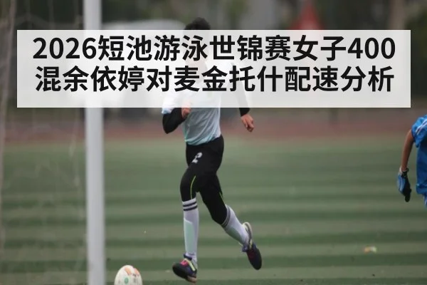 2026短池游泳世锦赛女子400混余依婷对麦金托什配速分析