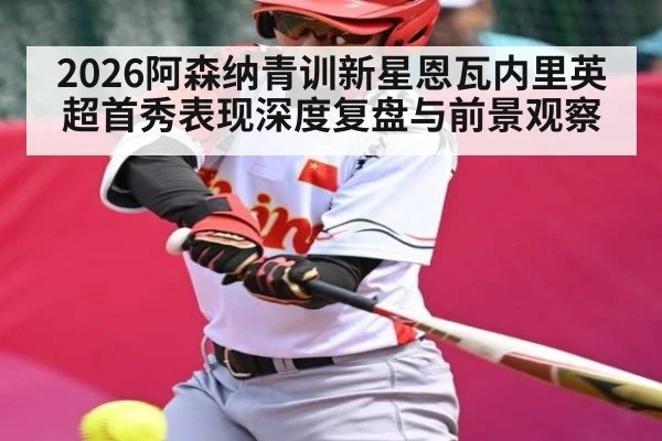 2026阿森纳青训新星恩瓦内里英超首秀表现深度复盘与前景观察