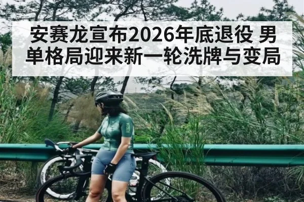 安赛龙宣布2026年底退役 男单格局迎来新一轮洗牌与变局
